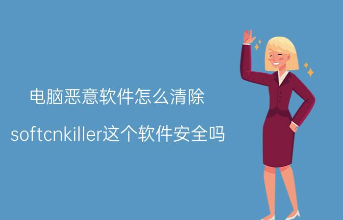 电脑恶意软件怎么清除 softcnkiller这个软件安全吗？